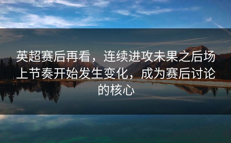 英超赛后再看，连续进攻未果之后场上节奏开始发生变化，成为赛后讨论的核心