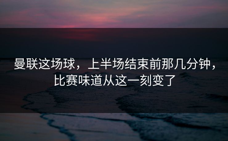 曼联这场球，上半场结束前那几分钟，比赛味道从这一刻变了
