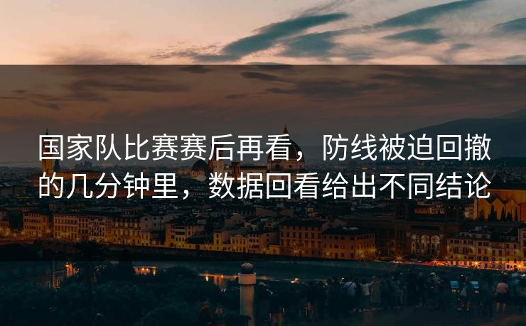 国家队比赛赛后再看,防线被迫回撤的几分钟里,数据回看给出不同结论 国家队比赛赛后再看,防线被迫回撤的几分钟里,数据回看给出不同结论