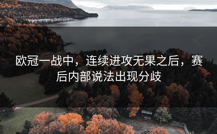 欧冠一战中,连续进攻无果之后,赛后内部说法出现分歧 欧冠一战中,连续进攻无果之后,赛后内部说法出现分歧