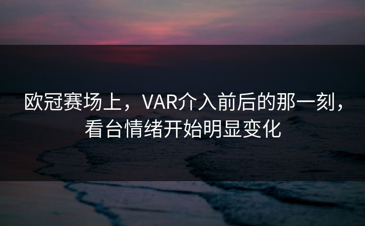 欧冠赛场上，VAR介入前后的那一刻，看台情绪开始明显变化