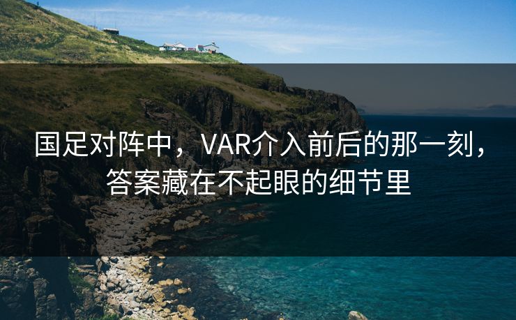 国足对阵中，VAR介入前后的那一刻，答案藏在不起眼的细节里