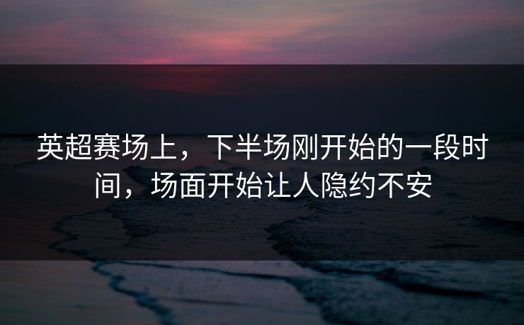 英超赛场上，下半场刚开始的一段时间，场面开始让人隐约不安