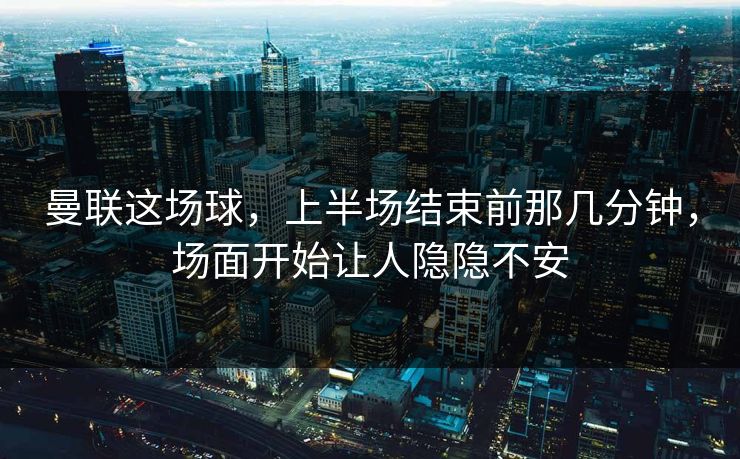 曼联这场球，上半场结束前那几分钟，场面开始让人隐隐不安