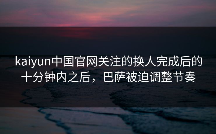 kaiyun中国官网关注的换人完成后的十分钟内之后，巴萨被迫调整节奏