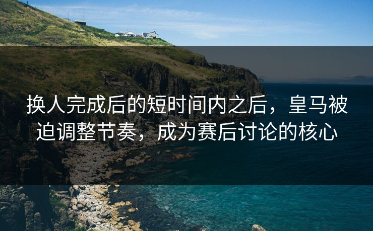 换人完成后的短时间内之后，皇马被迫调整节奏，成为赛后讨论的核心